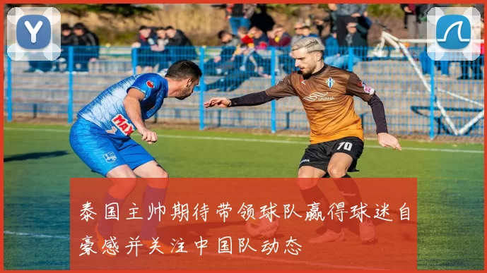 泰国主帅期待带领球队赢得球迷自豪感并关注中国队动态