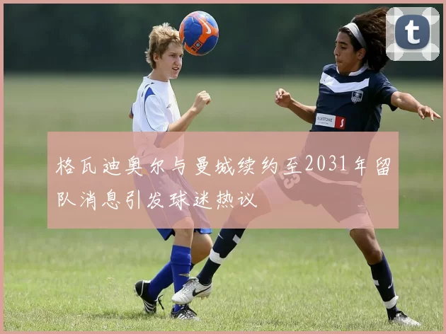 格瓦迪奥尔与曼城续约至2031年留队消息引发球迷热议