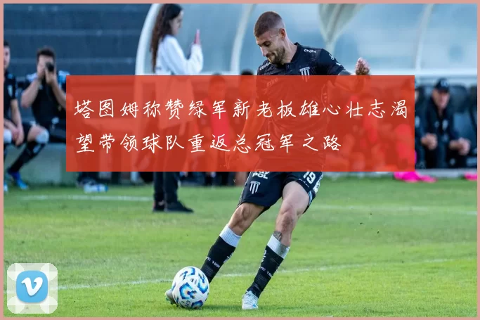 塔图姆称赞绿军新老板雄心壮志渴望带领球队重返总冠军之路