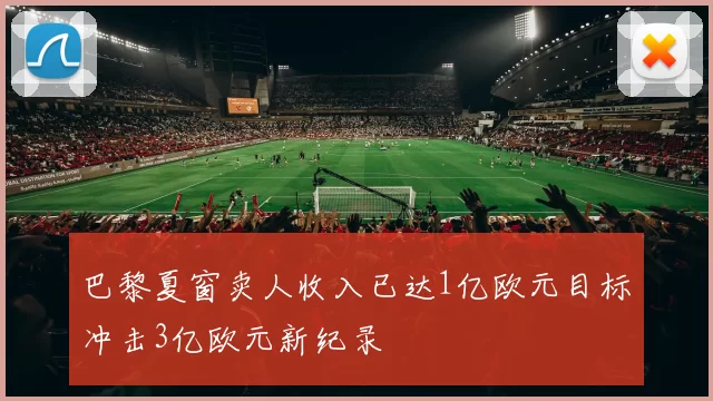 巴黎夏窗卖人收入已达1亿欧元目标冲击3亿欧元新纪录