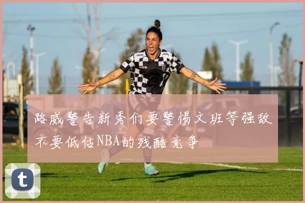 路威警告新秀们要警惕文班等强敌不要低估NBA的残酷竞争
