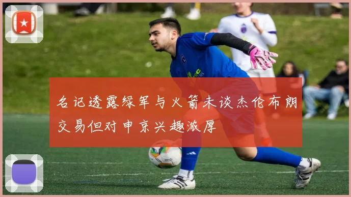名记透露绿军与火箭未谈杰伦布朗交易但对申京兴趣浓厚