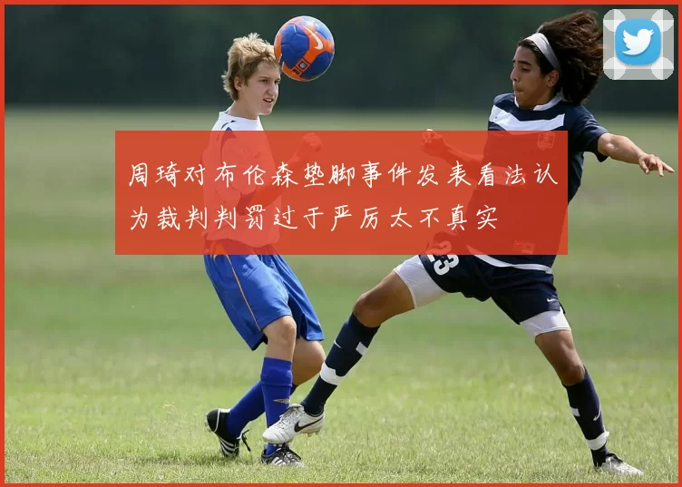 周琦对布伦森垫脚事件发表看法认为裁判判罚过于严厉太不真实