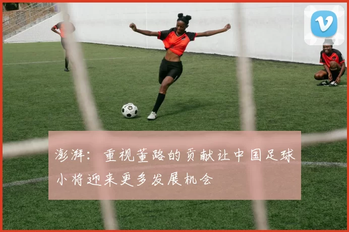 澎湃:重视董路的贡献让中国足球小将迎来更多发展机会