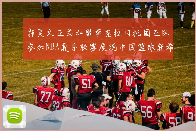 郭昊文正式加盟萨克拉门托国王队参加NBA夏季联赛展现中国篮球新希望