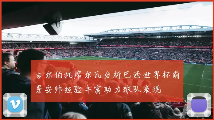 吉尔伯托席尔瓦分析巴西世界杯前景安帅经验丰富助力球队表现