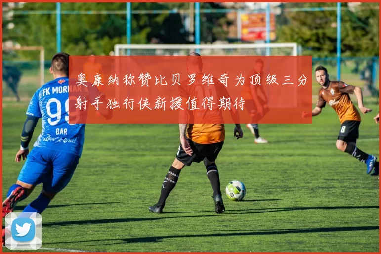 奥康纳称赞比贝罗维奇为顶级三分射手独行侠新援值得期待